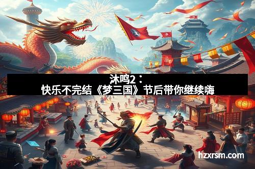 沐鸣2：快乐不完结《梦三国》节后带你继续嗨