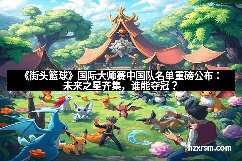 《街头篮球》国际大师赛中国队名单重磅公布：未来之星齐集，谁能夺冠？